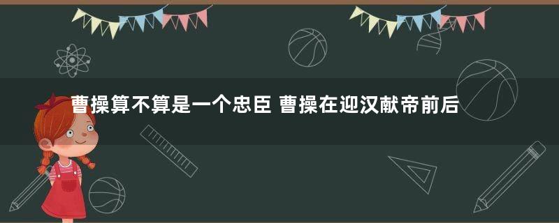 曹操算不算是一个忠臣 曹操在迎汉献帝前后变化为何那么大